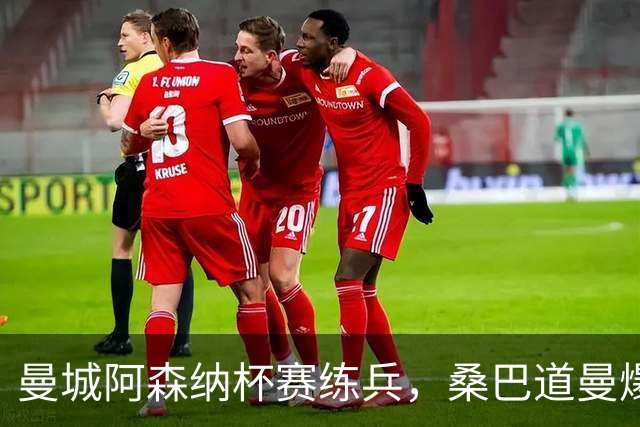 曼城阿森纳杯赛练兵，桑巴道曼爆发彰显豪门厚度
